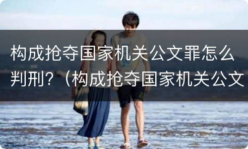 构成抢夺国家机关公文罪怎么判刑?（构成抢夺国家机关公文罪怎么判刑的）