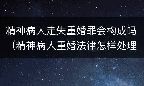 精神病人走失重婚罪会构成吗（精神病人重婚法律怎样处理）