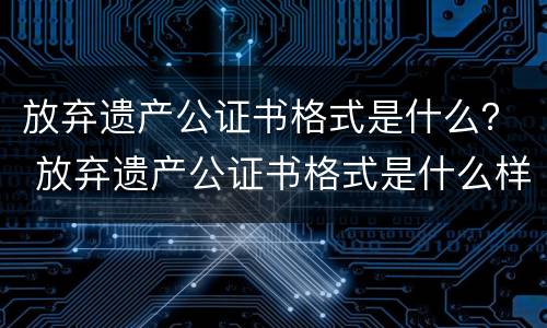 放弃遗产公证书格式是什么？ 放弃遗产公证书格式是什么样子的