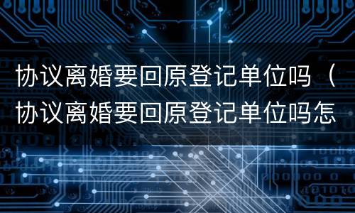 协议离婚要回原登记单位吗（协议离婚要回原登记单位吗怎么办）