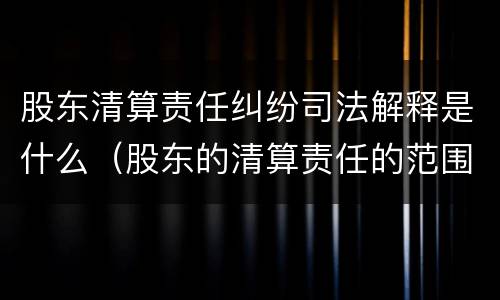 股东清算责任纠纷司法解释是什么（股东的清算责任的范围）