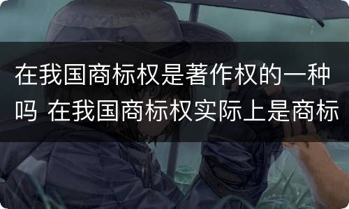 在我国商标权是著作权的一种吗 在我国商标权实际上是商标权人对注册商标享有的
