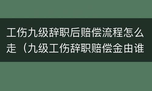 工伤九级辞职后赔偿流程怎么走（九级工伤辞职赔偿金由谁承担）