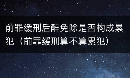 前罪缓刑后醉免除是否构成累犯（前罪缓刑算不算累犯）