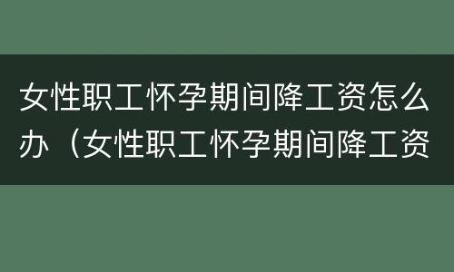 女性职工怀孕期间降工资怎么办（女性职工怀孕期间降工资怎么办呢）