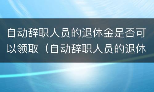自动辞职人员的退休金是否可以领取（自动辞职人员的退休金是否可以领取呢）