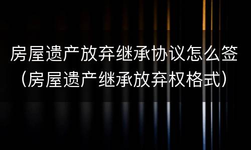 房屋遗产放弃继承协议怎么签（房屋遗产继承放弃权格式）