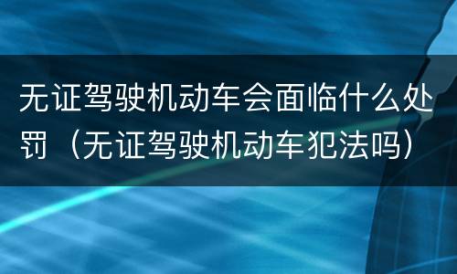 无证驾驶机动车会面临什么处罚（无证驾驶机动车犯法吗）