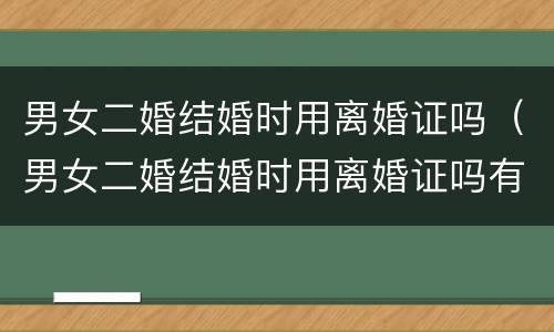 男女二婚结婚时用离婚证吗（男女二婚结婚时用离婚证吗有效吗）
