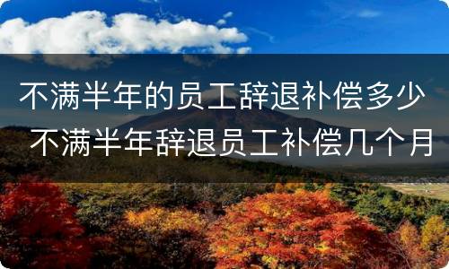不满半年的员工辞退补偿多少 不满半年辞退员工补偿几个月工资