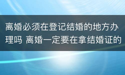 离婚必须在登记结婚的地方办理吗 离婚一定要在拿结婚证的地方办理吗