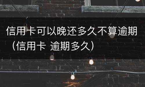 信用卡可以晚还多久不算逾期（信用卡 逾期多久）