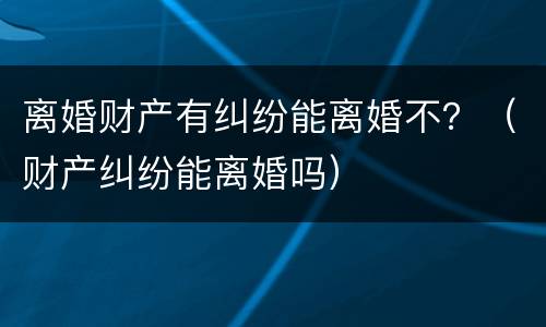 离婚财产有纠纷能离婚不？（财产纠纷能离婚吗）