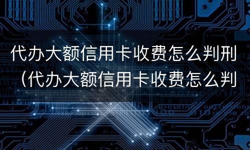代办大额信用卡收费怎么判刑（代办大额信用卡收费怎么判刑的）