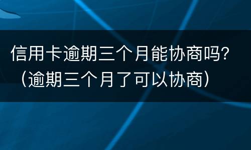 信用卡逾期三个月能协商吗？（逾期三个月了可以协商）