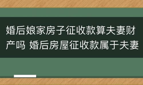 婚后娘家房子征收款算夫妻财产吗 婚后房屋征收款属于夫妻共同财产吗