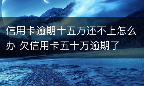 信用卡逾期十五万还不上怎么办 欠信用卡五十万逾期了