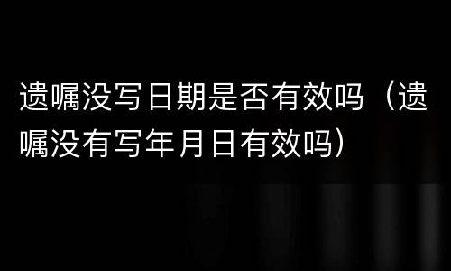 遗嘱没写日期是否有效吗（遗嘱没有写年月日有效吗）