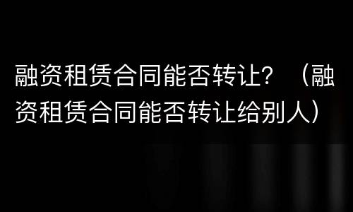 融资租赁合同能否转让？（融资租赁合同能否转让给别人）