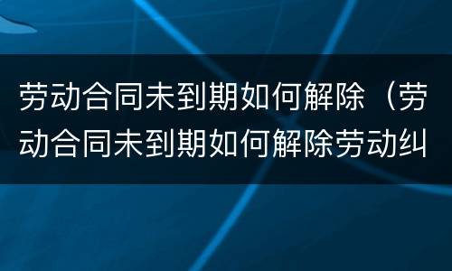 劳动合同未到期如何解除（劳动合同未到期如何解除劳动纠纷）