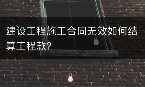建设工程施工合同无效如何结算工程款？