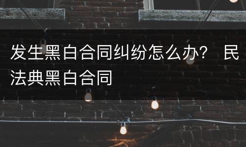 发生黑白合同纠纷怎么办？ 民法典黑白合同