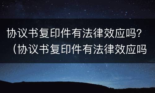 协议书复印件有法律效应吗？（协议书复印件有法律效应吗有效吗）