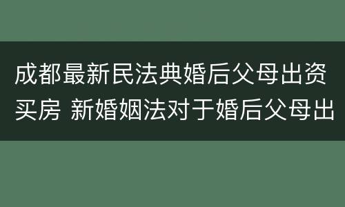 成都最新民法典婚后父母出资买房 新婚姻法对于婚后父母出资买房的解读