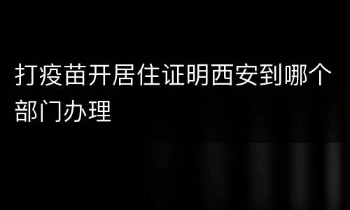 打疫苗开居住证明西安到哪个部门办理