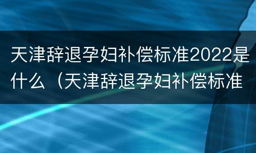 天津辞退孕妇补偿标准2022是什么（天津辞退孕妇补偿标准2022是什么时候发的）