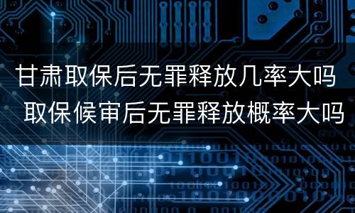 甘肃取保后无罪释放几率大吗 取保候审后无罪释放概率大吗