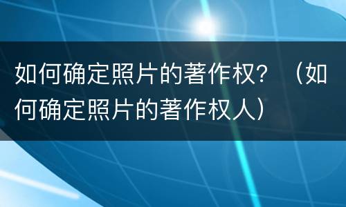 如何确定照片的著作权？（如何确定照片的著作权人）