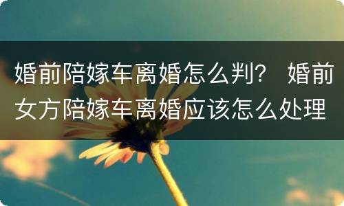 婚前陪嫁车离婚怎么判？ 婚前女方陪嫁车离婚应该怎么处理
