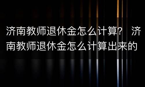济南教师退休金怎么计算？ 济南教师退休金怎么计算出来的