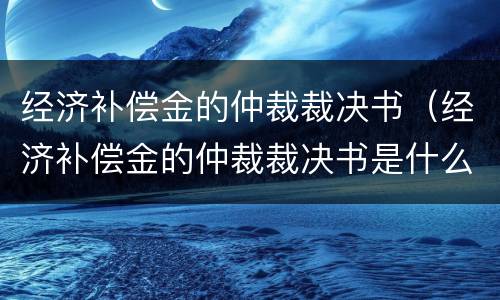 经济补偿金的仲裁裁决书（经济补偿金的仲裁裁决书是什么）
