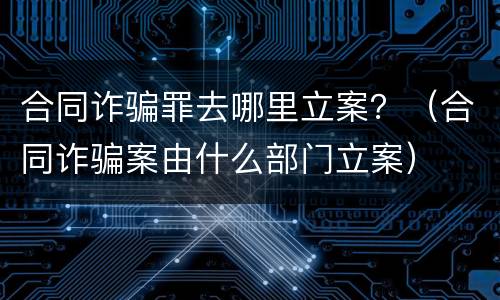 合同诈骗罪去哪里立案？（合同诈骗案由什么部门立案）