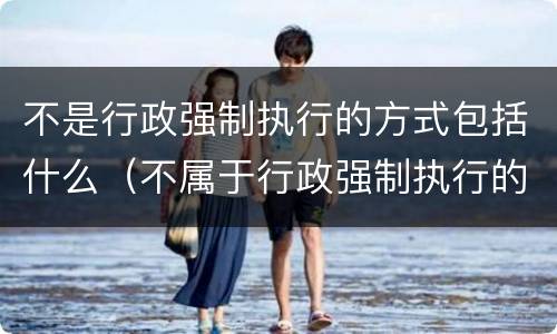 不是行政强制执行的方式包括什么（不属于行政强制执行的方式的是什么）