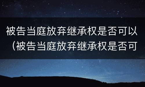 被告当庭放弃继承权是否可以（被告当庭放弃继承权是否可以撤销）