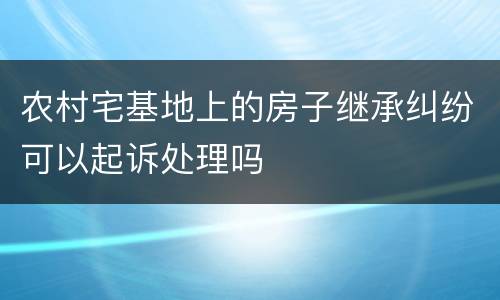 农村宅基地上的房子继承纠纷可以起诉处理吗