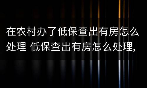 在农村办了低保查出有房怎么处理 低保查出有房怎么处理,需要补交已领过的钱吗?