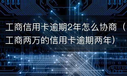 工商信用卡逾期2年怎么协商（工商两万的信用卡逾期两年）
