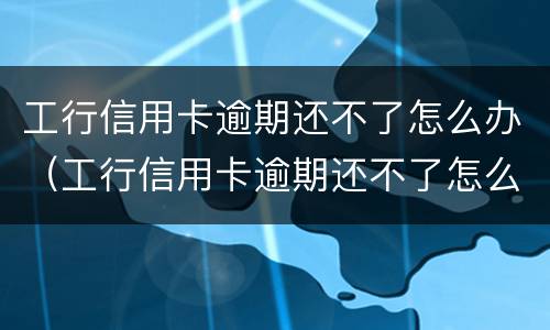 工行信用卡逾期还不了怎么办（工行信用卡逾期还不了怎么办呢）