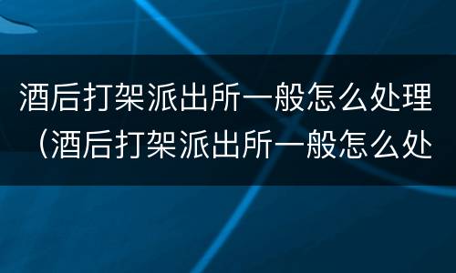酒后打架派出所一般怎么处理（酒后打架派出所一般怎么处理拉架的被当成同伙）