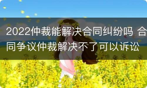2022仲裁能解决合同纠纷吗 合同争议仲裁解决不了可以诉讼吗