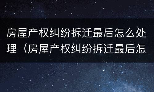 房屋产权纠纷拆迁最后怎么处理（房屋产权纠纷拆迁最后怎么处理的）