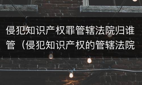 侵犯知识产权罪管辖法院归谁管（侵犯知识产权的管辖法院）