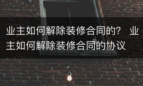 业主如何解除装修合同的？ 业主如何解除装修合同的协议