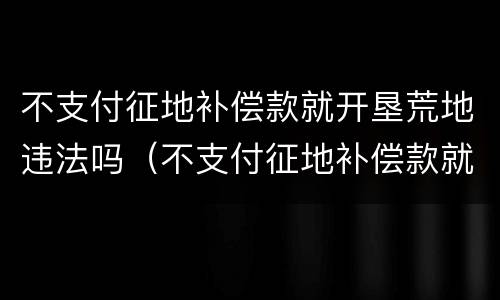不支付征地补偿款就开垦荒地违法吗（不支付征地补偿款就开垦荒地违法吗）