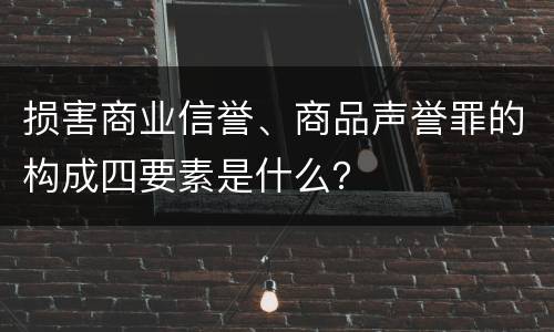损害商业信誉、商品声誉罪的构成四要素是什么？