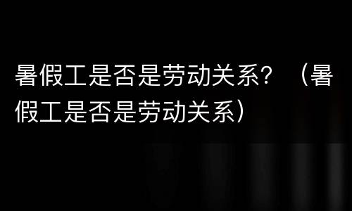 暑假工是否是劳动关系？（暑假工是否是劳动关系）